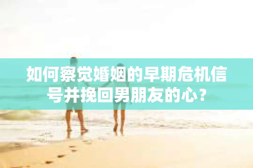 如何察觉婚姻的早期危机信号并挽回男朋友的心？