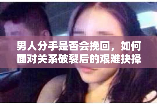男人分手是否会挽回，如何面对关系破裂后的艰难抉择？