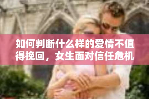 如何判断什么样的爱情不值得挽回，女生面对信任危机怎么办？