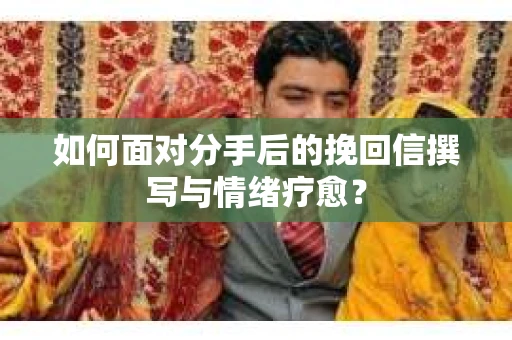如何面对分手后的挽回信撰写与情绪疗愈？