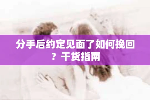 分手后约定见面了如何挽回？干货指南