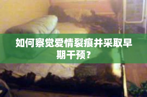 如何察觉爱情裂痕并采取早期干预？