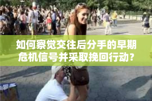 如何察觉交往后分手的早期危机信号并采取挽回行动？