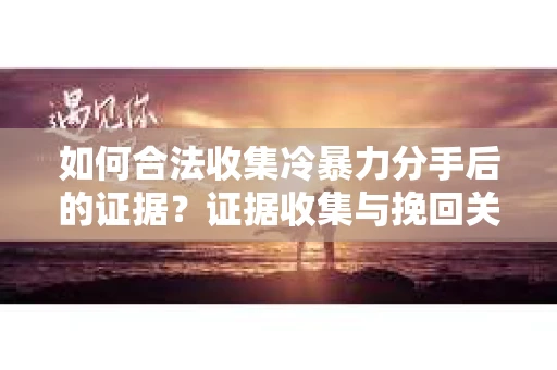 如何合法收集冷暴力分手后的证据？证据收集与挽回关系怎么办？