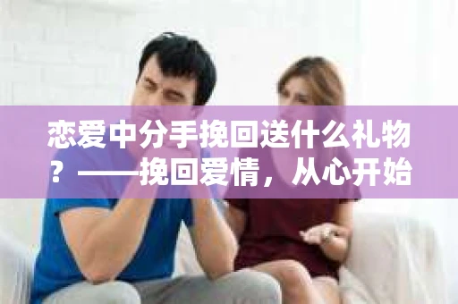 恋爱中分手挽回送什么礼物?——挽回爱情,从心开始 恋爱中分手挽回送什么礼物?——挽回爱情,从心开始
