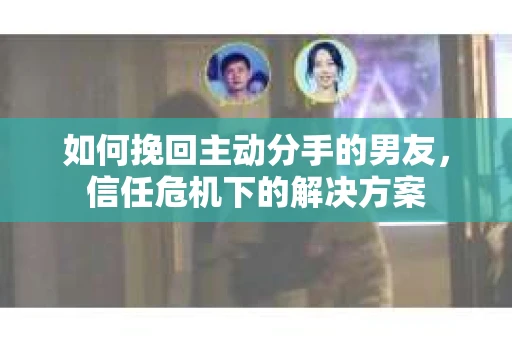 如何挽回主动分手的男友，信任危机下的解决方案