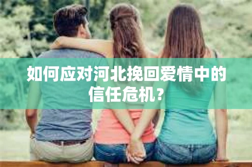 如何应对河北挽回爱情中的信任危机? 如何应对河北挽回爱情中的信任危机?