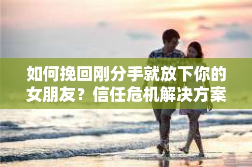 如何挽回刚分手就放下你的女朋友？信任危机解决方案