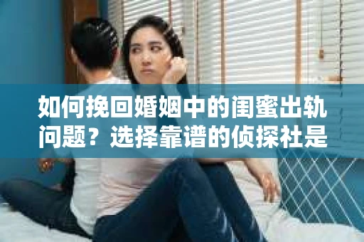 如何挽回婚姻中的闺蜜出轨问题？选择靠谱的侦探社是关键
