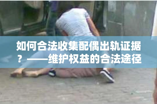 如何合法收集配偶出轨证据？——维护权益的合法途径