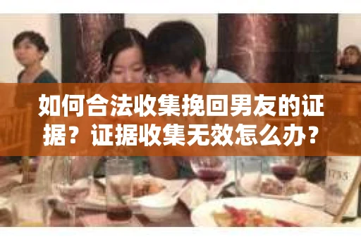 如何合法收集挽回男友的证据？证据收集无效怎么办？