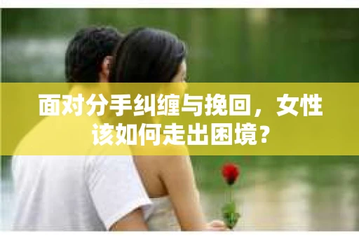 面对分手纠缠与挽回，女性该如何走出困境？
