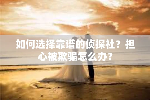 如何选择靠谱的侦探社？担心被欺骗怎么办？