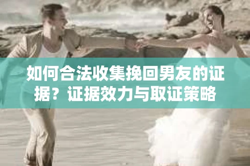 如何合法收集挽回男友的证据？证据效力与取证策略
