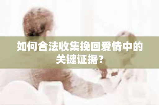 如何合法收集挽回爱情中的关键证据？