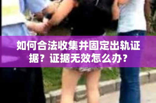 如何合法收集并固定出轨证据？证据无效怎么办？