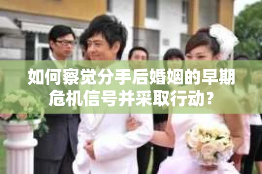 如何察觉分手后婚姻的早期危机信号并采取行动？