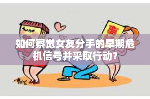 如何察觉女友分手的早期危机信号并采取行动？