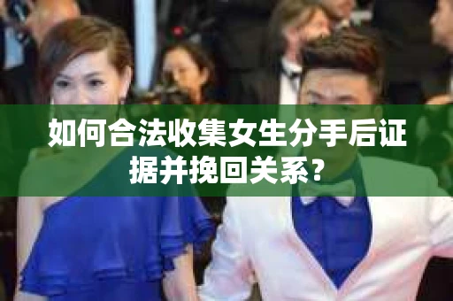 如何合法收集女生分手后证据并挽回关系？