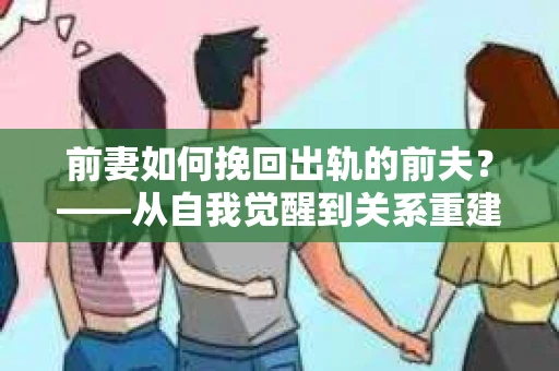 前妻如何挽回出轨的前夫？——从自我觉醒到关系重建的全面指南