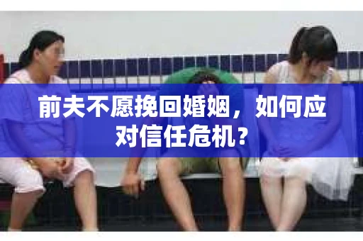 前夫不愿挽回婚姻,如何应对信任危机? 前夫不愿挽回婚姻,如何应对信任危机?