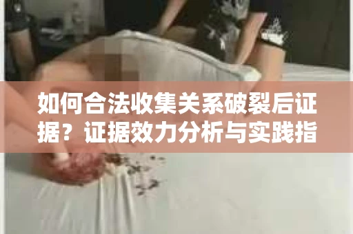 如何合法收集关系破裂后证据？证据效力分析与实践指南