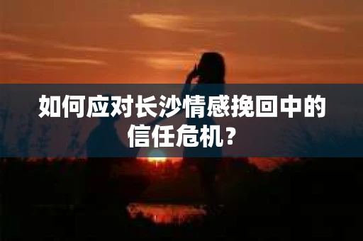 如何应对长沙情感挽回中的信任危机？