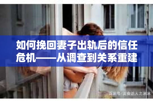 如何挽回妻子出轨后的信任危机——从调查到关系重建的全方位指南