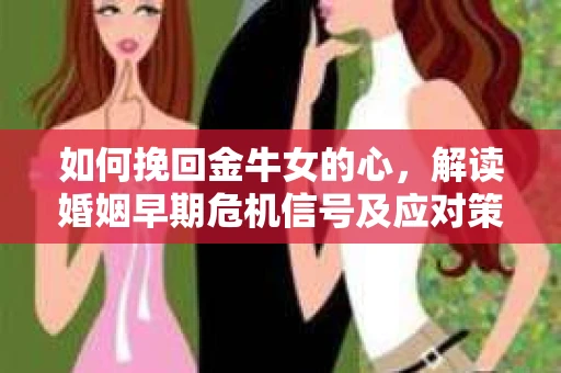 如何挽回金牛女的心，解读婚姻早期危机信号及应对策略