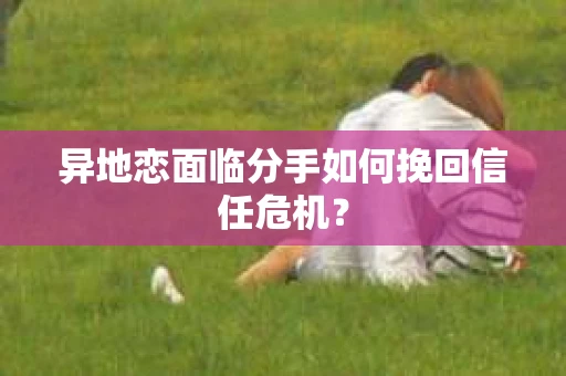 异地恋面临分手如何挽回信任危机？