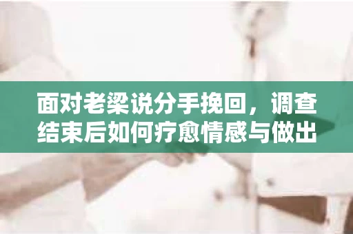 面对老梁说分手挽回，调查结束后如何疗愈情感与做出人生决策？