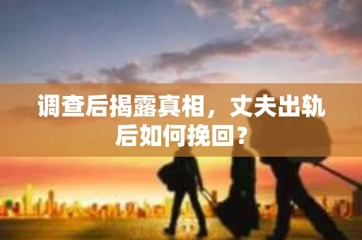 调查后揭露真相，丈夫出轨后如何挽回？