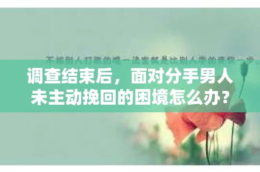 调查结束后，面对分手男人未主动挽回的困境怎么办？