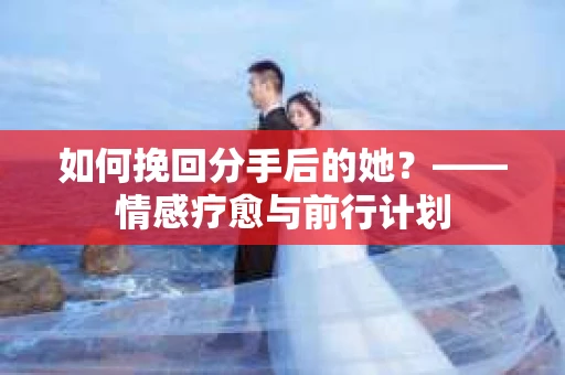 如何挽回分手后的她？——情感疗愈与前行计划
