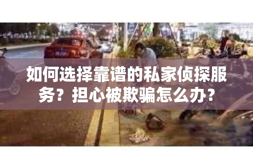 如何选择靠谱的私家侦探服务？担心被欺骗怎么办？