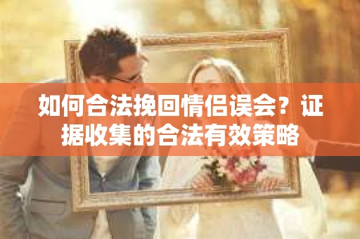 如何合法挽回情侣误会？证据收集的合法有效策略