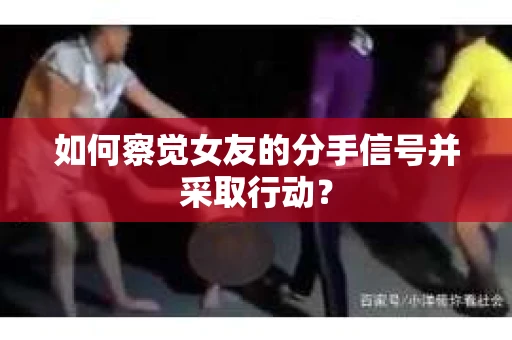如何察觉女友的分手信号并采取行动？