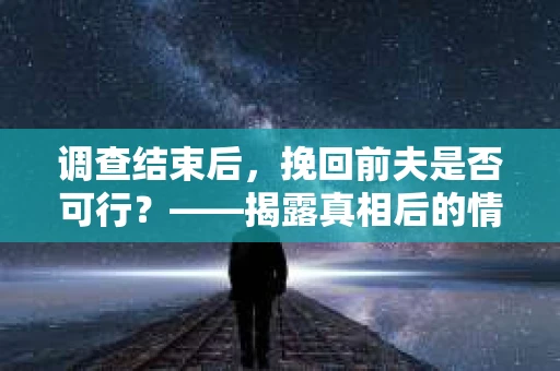 调查结束后，挽回前夫是否可行？——揭露真相后的情感疗愈与人生决策