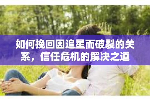 如何挽回因追星而破裂的关系，信任危机的解决之道