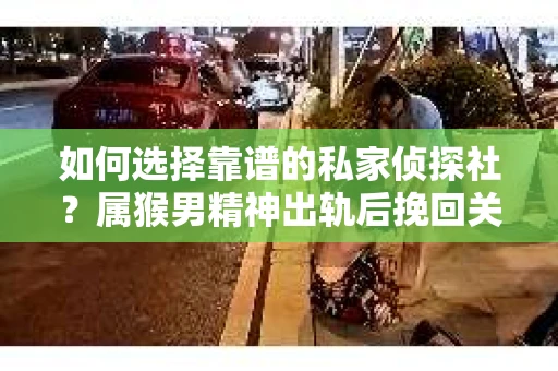 如何选择靠谱的私家侦探社？属猴男精神出轨后挽回关系的关键一步