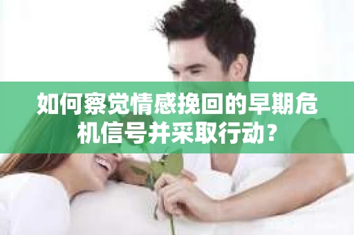 如何察觉情感挽回的早期危机信号并采取行动？