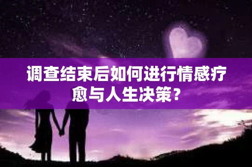 调查结束后如何进行情感疗愈与人生决策？
