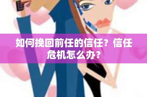 如何挽回前任的信任？信任危机怎么办？