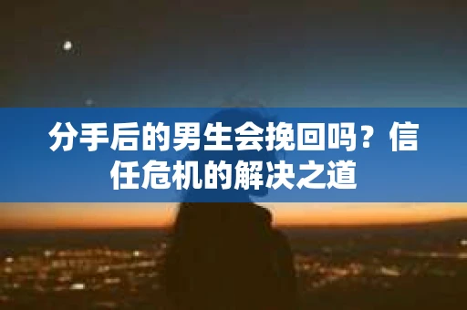 分手后的男生会挽回吗？信任危机的解决之道